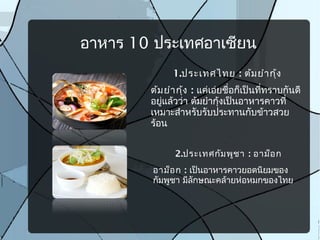 อาหาร 10 ประเทศอาเซียน
1.ประเทศไทย : ต้มยำากุ้ง
ต้มยำากุ้ง : แค่เอ่ยชื่อก็เป็นที่ทราบกันดี
อยู่แล้วว่า ต้มยำากุ้งเป็นอาหารคาวที่
เหมาะสำาหรับรับประทานกับข้าวสวย
ร้อน
2.ประเทศกัมพูชา : อาม็อก
อาม็อก : เป็นอาหารคาวยอดนิยมของ
กัมพูชา มีลักษณะคล้ายห่อหมกของไทย
 