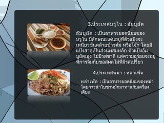 3.ประเทศบรูไน : อัมบูยัต
อัมบูยัต : เป็นอาหารยอดนิยมของ
บรูไน มีลักษณะเด่นอยู่ที่ตัวแป้งจะ
เหนียวข้นคล้ายข้าวต้ม หรือโจ๊ก โดยมี
แป้งสาคูเป็นส่วนผสมหลัก ตัวแป้งอัม
บูยัตเอง ไม่มีรสชาติ แต่ความอร่อยจะอยู่
ที่การจิ้มกับซอสผลไม้ที่มีรสเปรี้ยว
4.ประเทศพม่า : หล่าเพ็ด
หล่าเพ็ด : เป็นอาหารยอดนิยมของพม่า
โดยการนำาใบชาหมักมาทานกับเครื่อง
เคียง
 