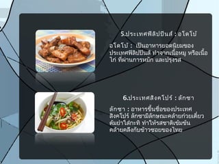 5.ประเทศฟิลิปปินส์ : อโดโบ้
อโดโบ้ : เป็นอาหารยอดนิยมของ
ประเทศฟิลิปปินส์ ทำาจากเนื้อหมู หรือเนื้อ
ไก่ ที่ผ่านการหมัก และปรุงรส
6.ประเทศสิงคโปร์ : ลักซา
ลักซา : อาหารขึ้นชื่อของประเทศ
สิงคโปร์ ลักซามีลักษณะคล้ายก๋วยเตี๋ยว
ต้มยำาใส่กะทิ ทำาให้รสชาติเข้มข้น
คล้ายคลึงกับข้าวซอยของไทย
 