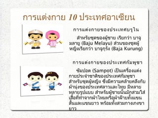 การแต่งกาย 10 ประเทศอาเซียน
การแต่งกายของประเทศบรูไน
     สำาหรับชุดของผู้ชาย เรียกว่า บาจู
มลายู (Baju Melayu) ส่วนของชุดผู้
หญิงเรียกว่า บาจูกุรัง (Baja Kurung)
การแต่งกายของประเทศกัมพูชา
ซัมปอต (Sampot) เป็นเครื่องแต่ง
กายประจำาชาติของประเทศกัมพูชา
สำาหรับชุดผู้หญิง ซึ่งมีความคล้ายคลึงกับ
ผ้านุ่งของประเทศลาวและไทย มีหลาย
หลายรูปแบบ สำาหรับผู้ชายนั้นมักสวมใส่
เสื้อที่ทำาจากผ้าไหมหรือผ้าฝ้ายทั้งแขน
สั้นและแขนยาว พร้อมทั้งสวมกางเกงขา
ยาว
 