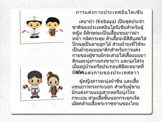 การแต่งกายประเทศอินโดเซีย
เคบาย่า (Kebaya) เป็นชุดประจำา
ชาติของประเทศอินโดนีเซียสำาหรับผู้
หญิง มีลักษณะเป็นเสื้อแขนยาวผ่า
หน้า กลัดกระดุม ตัวเสื้อจะมีสีสันสดใส
ปักฉลุเป็นลายลูกไม้ ส่วนผ้าถุงที่ใช้จะ
เป็นผ้าถุงแบบบาติกสำาหรับการแต่ง
กายของผู้ชายมักจะสวมใส่เสื้อแบบบา
ติกและนุ่งกางเกงขายาว และนุ่งโสร่ง
เมื่ออยู่บ้านหรือประกอบพิธีละหมาดที่
มัสยิดการแต่งกายของประเทศลาว
ผู้หญิงลาวจะนุ่งผ้าซิ่น และเสื้อ
แขนยาวทรงกระบอก สำาหรับผู้ชาย
มักแต่งกายแบบสากลหรือนุ่งโจง
กระเบน สวมเสื้อชั้นนอกกระดุกเจ็ด
เม็ดคล้ายเสื้อพระราชทานของไทย
 