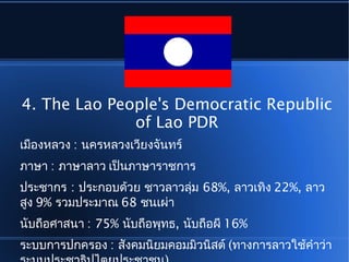 4. The Lao People's Democratic Republic
of Lao PDR
เมืองหลวง : นครหลวงเวียงจันทร์
ภาษา : ภาษาลาว เป็นภาษาราชการ
ประชากร : ประกอบด้วย ชาวลาวลุ่ม 68%, ลาวเทิง 22%, ลาว
สูง 9% รวมประมาณ 68 ชนเผ่า
นับถือศาสนา : 75% นับถือพุทธ, นับถือผี 16%
ระบบการปกครอง : สังคมนิยมคอมมิวนิสต์ (ทางการลาวใช้คำาว่า
 