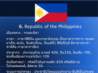 6. Republic of the Philippines
เมืองหลวง : กรุงมะนิลา
ภาษา : ภาษาฟิลิปิน และภาษาอังกฤษ เป็นภาษาราชการ รองลง
มาเป็น สเปน, จีนฮกเกี้ยน, จีนแต้จิ๋ว ฟิลิปปินส์ มีภาษาประจำา
ชาติคือ ภาษาตากาล็อก
ประชากร : ประกอบด้วย มาเลย์ 40%, จีน33%, อินเดีย 10%,
ชนพื้นเมืองเกาะบอร์เนียว 10%
นับถือศาสนา : คริสต์โรมันคาทอลิก 83% คริสต์นิกาย
โปรเตสแตนต์, อิสลาม 5%
ระบบการปกครอง : ประชาธิปไตยแบบประธานาธิบดีเป็นประมุข
 