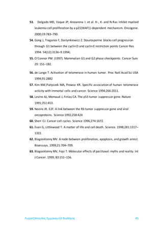 Λυρατζόπουλος Εμμανουήλ Βιολόγος 45
53. Delgado MD, Vaque JP, Arozarena I. et al. H-, K- and N-Ras inhibit myeloid
leukemia cell proliferation by a p21(WAF1)-dependent mechanism. Oncogene.
2000;19:783–790.
54. Gong J, Traganos F, Darzynkiewicz Z. Staurosporine blocks cell progression
through G1 between the cyclin D and cyclin E restriction points Cancer Res
1994. 54(12):3136–9.1994;
55. O'Connor PM. (1997). Mammalian G1 and G2 phase checkpoints. Cancer Surv
29: 151–182.
56. de Lange T. Activation of telomerase in human tumor. Proc Natl Acad Sci USA
1994;91:2882
57. Kim NW,Piatyszek MA, Prowse KR. Specific association of human telomerase
acticity with immortal cells and cancer. Science 1994;266:2011.
58. Levine AJ, Momaud J, Finlay CA. The p53 tumor suppressor gene. Nature
1991;351:453.
59. Nevins JR. E2F: A link between the Rb tumor suppressor gene and viral
oncoproteins. Science 1992;258:424
60. Sherr CJ. Cancer cell cycles. Science 1996;274:1672.
61. Evan G, Littlewood T. A matter of life and cell death. Science. 1998;281:1317–
1322.
62. Blagosklonny MV. A node between proliferation, apoptosis, and growth arrest.
Bioessays. 1999;21:704–709.
63. Blagosklonny MV, Fojo T. Molecular effects of paclitaxel: myths and reality. Int
J Cancer. 1999; 83:151–156.
 