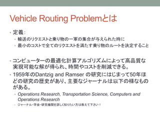 Vehicle Routing ProblemȤ
? x
? ݔͤΥꥯȤȁ\һ܊μϤ뤨줿r
? СΥȤȫƤΥꥯȤ򜺤\Υ`ȤQ뤳
? ԥ``mӋ㥢르ꥺˤäƸƷ|
gFܤʽ⤬ä졢rg䥳ȤpǤ롣
? 1959Dantzig and Ramser оˤϤޤä50
ɤоΚsʷꡢҪʥ`ʥ¤Θʤ
롣
? Operations Research, Transportation Science, Computers and
Operations Research
? `ʥ?ѧ?оCvԔ֪ꤿϽ̤¤
 
