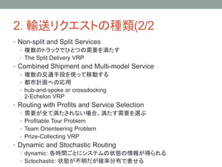 2. ݔͥꥯȤηN(2/2
? Non-split and Split Services
? }ΥȥåǤҤȤĤҪ򜺤
? The Split Delivery VRP
? Combined Shipment and Multi-model Service
? }νֶͨΤʹäƄӤ
? ӋؤΏ
? hub-and-spoke or crossdocking
2-Echelon VRP
? Routing with Profits and Service Selection
? ҪȫƜʤϡҪx
? Profitable Tour Problem
? Team Orienteering Problem
? Prize-Collecting VRP
? Dynamic and Stochastic Routing
? dynamic: rgȤ˥ƥ״B󤬵ä
? Sctochastic: ״B_ʷֲǱ
 