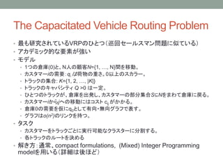 The Capacitated Vehicle Routing Problem
? оƤVRPΤҤȤģѲإ`륹ޥ}ƤƤ룩
? ǥߥåĤҪؤ
? ǥ
? 1Ĥ΂}(0)ȡNˤN={1, , N}gƄӡ
? ީ`iҪqi Ϻؤ0ϤΥ`
? ȥåμ: K={1, 2, , |K|}
? ȥåΥѥƥ Q >0 һ
? ҤȤĤΥȥå}kީ`βּS?NޤƂ}ˑ롣
? ީ`ijؤƄӤˤϥ cij 롣
? }0Ҫ򁢤q0Ȥ?o򥰥դǱ
? դo(n2)Υ󥯤֤ġ
? 
? ީ`ȥåȤˌgпܤʥ饹`˷ָ롣
? ȥåΥ`ȤQ
? ⤭ͨcompact formulations, (Mixed) Integer Programming
modelä루Ԕۤɣ
 