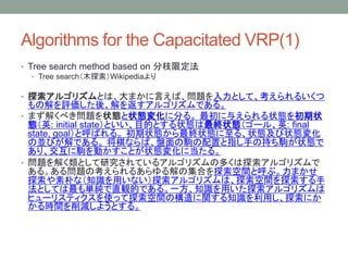 Algorithms for the Capacitated VRP(1)
? Tree search method based on ֦޶
? Tree searchľ̽Wikipedia
? ̽르ꥺȤϡޤԤС}Ȥơ뤤
νuᡢ򷵤르ꥺǤ롣
? ޤ⤯٤}״B״B仯˷֤롣 뤨״B״
BӢ: initial stateȤĿĤȤ״BK״B`롢Ӣ: final
state, goalȺФ롣 ״BK״B롢״B״B仯
΁KӤǤ롣 ʤСPxäָ֤γ֤x״B
ꡢxӤȤ״B仯˵롣
? }⤯ȤоƤ륢르ꥺζय̽르ꥺ
롣놖}ο뤢μϤ̽gȺ֡ޤ
̽Ӥʣ֪Räʤ̽르ꥺϡ̽g̽
ȤƤgֱQĤǤ롣һ֪Rä̽르ꥺ
ҥ`ꥹƥʹä̽gΘv֪Rä̽ˤ
rgp褦Ȥ롣
 