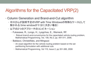 Algorithms for the Capacitated VRP(2)
? Column Generation and Brand-and-Cut algorithm
? дh趨VRP with Time Windowsʥ`Ȥ
⤫루time windowʮ֤˴󤭤ϣ
? ¤2ĤΥץ`Υӥͩ`
? Fukasawa, R., Longo, H., Lysgchoa, E., Werneck, RF.
? Robust branch-and-cut-and-price for the capacitated vehicle routing problem,
Mathematical Programming, Vol. 106, No.3, pp. 491-511, 2006.
? Baldacci, Christofides, and Mingozzi
? An exact algorithm for the vehicle routing problem based on the set
partitioning formulation with additional cuts
? Mathematical Programming, Vol 115, Issue 2, pp 351-385, 2008
 