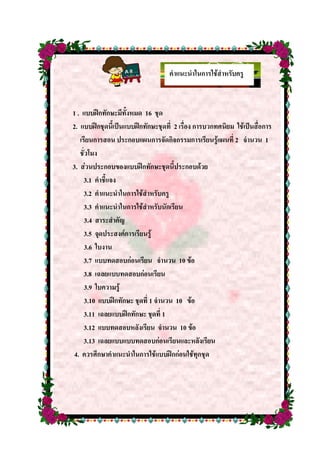 คาแนะนาในการใช้สาหรับครู
1 . แบบฝึกทักษะมีทั้งหมด 16 ชุด
2. แบบฝึกชุดนี้เป็นแบบฝึกทักษะชุดที่ 2 เรื่อง การบวกทศนิยม ใช้เป็นสื่อการ
เรียนการสอน ประกอบแผนการจัดกิจกรรมการเรียนรู้แผนที่ 2 จานวน 1
ชั่วโมง
3. ส่วนประกอบของแบบฝึกทักษะชุดนี้ประกอบด้วย
3.1 คาชี้แจง
3.2 คาแนะนาในการใช้สาหรับครู
3.3 คาแนะนาในการใช้สาหรับนักเรียน
3.4 สาระสาคัญ
3.5 จุดประสงค์การเรียนรู้
3.6 ใบงาน
3.7 แบบทดสอบก่อนเรียน จานวน 10 ข้อ
3.8 เฉลยแบบทดสอบก่อนเรียน
3.9 ใบความรู้
3.10 แบบฝึกทักษะ ชุดที่ 1 จานวน 10 ข้อ
3.11 เฉลยแบบฝึกทักษะ ชุดที่ 1
3.12 แบบทดสอบหลังเรียน จานวน 10 ข้อ
3.13 เฉลยแบบแบบทดสอบก่อนเรียนและหลังเรียน
4. ควรศึกษาคาแนะนาในการใช้แบบฝึกก่อนใช้ทุกชุด
 