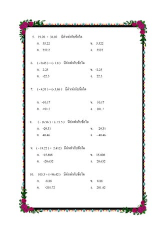 5. 19.20 + 36.02 มีค่าเท่ากับข้อใด
ก. 55.22 ข. 5.522
ค. 552.2 ง. 5522
6. ( - 0.45 ) + (- 1.8 ) มีค่าเท่ากับข้อใด
ก. 2.25 ข. -2.25
ค. -22.5 ง. 22.5
7. ( - 4.31 ) + (- 5.86 ) มีค่าเท่ากับข้อใด
ก. -10.17 ข. 10.17
ค. -101.7 ง. 101.7
8. ( - 16.96 ) + (- 23.5 ) มีค่าเท่ากับข้อใด
ก. -29.31 ข. 29.31
ค. 40.46 ง. - 40.46
9. ( - 18.22 ) + 2.412) มีค่าเท่ากับข้อใด
ก. -15.808 ข. 15.808
ค. -20.632 ง. 20.632
10. 105.3 + (- 96.42 ) มีค่าเท่ากับข้อใด
ก. -8.88 ข. 8.88
ค. -201.72 ง. 201.42
 