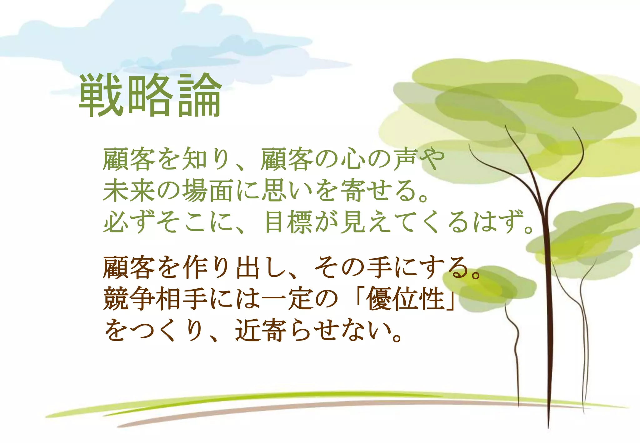 戦略論
顧客を作り出し、その手にする。
競争相手には一定の「優位性」
をつくり、近寄らせない。
顧客を知り、顧客の心の声や
未来の場面に思いを寄せる。
必ずそこに、目標が見えてくるはず。
 