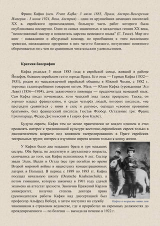 Франц Кафка (нем. Franz Kafka; 3 июля 1883, Прага, Австро-Венгерская
Империя - 3 июня 1924, Вена, Австрия) – один из крупнейших немецких писателей
XX в. еврейского происхождения, большую часть работ которого была
опубликована посмертно. Один из самых знаменитых и загадочных гениев XX века,
"непостижимый мастер и повелитель царства немецкого языка" (Г. Гессе). Мир его
книг - наваждение и абсурдный кошмар, но приобщение к этим вселенским
тревогам, неожиданное прозрение в них чего-то близкого, интуитивно понятного
оборачивается ни с чем не сравнимым читательским удовольствием.
Краткая биография
Кафка родился 3 июля 1883 года в еврейской семье, жившей в районе
Йозефов, бывшем еврейском гетто города Прага. Его отец — Герман Кафка (1852—
1931), родом из чешскоязычной еврейской общины в Южной Чехии, с 1882 г.
торговал галантерейными товарами оптом. Мать — Юлия Кафка (урожденная Этл
Леви) (1856—1934), дочь зажиточного пивовара — предпочитала немецкий язык.
Сам Кафка писал по-немецки, хотя чешский знал также прекрасно. Также, он
хорошо владел французским, и среди четырёх людей, которых писатель, «не
претендуя сравниться с ними в силе и разуме», ощущал «своими кровными
братьями», был французский писатель Гюстав Флобер. Остальные три: Франц
Грильпарцер, Фёдор Достоевский и Генрих фон Клейст.
Будучи евреем, Кафка тем не менее практически не владел идишем и стал
проявлять интерес к традиционной культуре восточно-европейских евреев только в
двадцатилетнем возрасте под влиянием гастролировавших в Праге еврейских
театральных трупп; интерес к изучению иврита возник только к концу жизни.
У Кафки было два младших брата и три младших
сестры. Оба брата, не достигнув и двухлетнего возраста,
скончались до того, как Кафке исполнилось 6 лет. Сестер
звали Элли, Валли и Оттла (все три погибли во время
Второй мировой войны в нацистских концентрационных
лагерях в Польше). В период с 1889 по 1893 гг. Кафка
посещал начальную школу (Deutsche Knabenschule), а
потом гимназию, которую закончил в 1901 году сдачей
экзамена на аттестат зрелости. Закончив Пражский Карлов
университет, получил степень доктора права
(руководителем работы Кафки над диссертацией был
профессор Альфред Вебер), а затем поступил на службу Кафка в возрасте пяти лет
чиновником в страховом ведомстве, где и проработал на скромных должностях до
преждевременного — по болезни — выхода на пенсию в 1922 г.
 