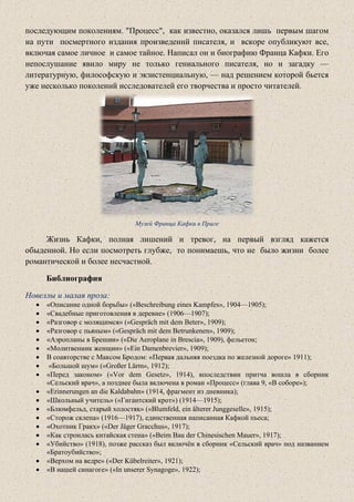 последующим поколениям. "Процесс", как известно, оказался лишь первым шагом
на пути посмертного издания произведений писателя, и вскоре опубликуют все,
включая самое личное и самое тайное. Написал он и биографию Франца Кафки. Его
непослушание явило миру не только гениального писателя, но и загадку —
литературную, философскую и экзистенциальную, — над решением которой бьется
уже несколько поколений исследователей его творчества и просто читателей.
Музей Франца Кафки в Праге
Жизнь Кафки, полная лишений и тревог, на первый взгляд кажется
обыденной. Но если посмотреть глубже, то понимаешь, что не было жизни более
романтической и более несчастной.
Библиография
Новеллы и малая проза:
• «Описание одной борьбы» («Beschreibung eines Kampfes», 1904—1905);
• «Свадебные приготовления в деревне» (1906—1907);
• «Разговор с молящимся» («Gespräch mit dem Beter», 1909);
• «Разговор с пьяным» («Gespräch mit dem Betrunkenen», 1909);
• «Аэропланы в Брешии» («Die Aeroplane in Brescia», 1909), фельетон;
• «Молитвенник женщин» («Ein Damenbrevier», 1909);
• В соавторстве с Максом Бродом: «Первая дальняя поездка по железной дороге» 1911);
• «Большой шум» («Großer Lärm», 1912);
• «Перед законом» («Vor dem Gesetz», 1914), впоследствии притча вошла в сборник
«Сельский врач», а позднее была включена в роман «Процесс» (глава 9, «В соборе»);
• «Erinnerungen an die Kaldabahn» (1914, фрагмент из дневника);
• «Школьный учитель» («Гигантский крот») (1914—1915);
• «Блюмфельд, старый холостяк» («Blumfeld, ein älterer Junggeselle», 1915);
• «Сторож склепа» (1916—1917), единственная написанная Кафкой пьеса;
• «Охотник Гракх» («Der Jäger Gracchus», 1917);
• «Как строилась китайская стена» («Beim Bau der Chinesischen Mauer», 1917);
• «Убийство» (1918), позже рассказ был включён в сборник «Сельский врач» под названием
«Братоубийство»;
• «Верхом на ведре» («Der Kübelreiter», 1921);
• «В нашей синагоге» («In unserer Synagoge», 1922);
 