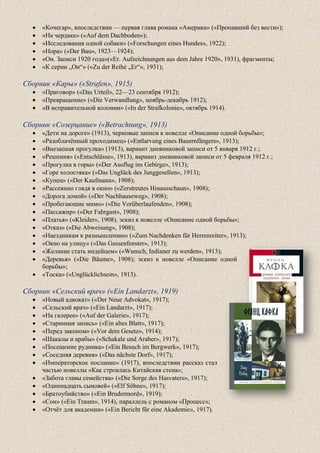 • «Кочегар», впоследствии — первая глава романа «Америка» («Пропавший без вести»);
• «На чердаке» («Auf dem Dachboden»);
• «Исследования одной собаки» («Forschungen eines Hundes», 1922);
• «Нора» («Der Bau», 1923—1924);
• «Он. Записи 1920 года»(«Er. Aufzeichnungen aus dem Jahre 1920», 1931), фрагменты;
• «К серии „Он“» («Zu der Reihe „Er“», 1931);
Сборник «Кары» («Strafen», 1915)
• «Приговор» («Das Urteil», 22—23 сентября 1912);
• «Превращение» («Die Verwandlung», ноябрь-декабрь 1912);
• «В исправительной колонии» («In der Strafkolonie», октябрь 1914).
Сборник «Созерцание» («Betrachtung», 1913)
• «Дети на дороге» (1913), черновые записи к новелле «Описание одной борьбы»;
• «Разоблачённый проходимец» («Entlarvung eines Bauernfängers», 1913);
• «Внезапная прогулка» (1913), вариант дневниковой записи от 5 января 1912 г.;
• «Решения» («Entschlüsse», 1913), вариант дневниковой записи от 5 февраля 1912 г.;
• «Прогулка в горы» («Der Ausflug ins Gebirge», 1913);
• «Горе холостяка» («Das Unglück des Junggesellen», 1913);
• «Купец» («Der Kaufmann», 1908);
• «Рассеянно глядя в окно» («Zerstreutes Hinausschaun», 1908);
• «Дорога домой» («Der Nachhauseweg», 1908);
• «Пробегающие мимо» («Die Vorüberlaufenden», 1908);
• «Пассажир» («Der Fahrgast», 1908);
• «Платья» («Kleider», 1908), эскиз к новелле «Описание одной борьбы»;
• «Отказ» («Die Abweisung», 1908);
• «Наездникам к размышлению» («Zum Nachdenken für Herrenreiter», 1913);
• «Окно на улицу» («Das Gassenfenster», 1913);
• «Желание стать индейцем» («Wunsch, Indianer zu werden», 1913);
• «Деревья» («Die Bäume», 1908); эскиз к новелле «Описание одной
борьбы»;
• «Тоска» («Unglücklichsein», 1913).
Сборник «Сельский врач» («Ein Landarzt», 1919)
• «Новый адвокат» («Der Neue Advokat», 1917);
• «Сельский врач» («Ein Landarzt», 1917);
• «На галерее» («Auf der Galerie», 1917);
• «Старинная запись» («Ein altes Blatt», 1917);
• «Перед законом» («Vor dem Gesetz», 1914);
• «Шакалы и арабы» («Schakale und Araber», 1917);
• «Посещение рудника» («Ein Besuch im Bergwerk», 1917);
• «Соседняя деревня» («Das nächste Dorf», 1917);
• «Императорское послание» (1917), впоследствии рассказ стал
частью новеллы «Как строилась Китайская стена»;
• «Забота главы семейства» («Die Sorge des Hasvaters», 1917);
• «Одиннадцать сыновей» («Elf Söhne», 1917);
• «Братоубийство» («Ein Brudermord», 1919);
• «Сон» («Ein Traum», 1914), параллель с романом «Процесс»;
• «Отчёт для академии» («Ein Bericht für eine Akademie», 1917).
 