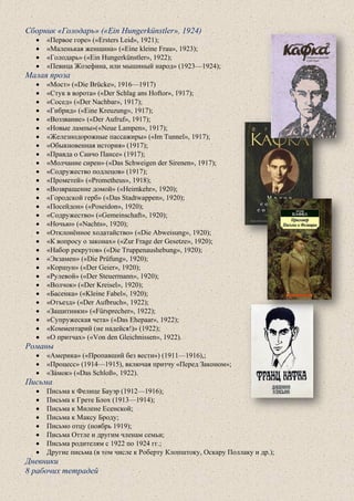 Сборник «Голодарь» («Ein Hungerkünstler», 1924)
• «Первое горе» («Ersters Leid», 1921);
• «Маленькая женщина» («Eine kleine Frau», 1923);
• «Голодарь» («Ein Hungerkünstler», 1922);
• «Певица Жозефина, или мышиный народ» (1923—1924);
Малая проза
• «Мост» («Die Brücke», 1916—1917)
• «Стук в ворота» («Der Schlag ans Hoftor», 1917);
• «Сосед» («Der Nachbar», 1917);
• «Гибрид» («Eine Kreuzung», 1917);
• «Воззвание» («Der Aufruf», 1917);
• «Новые лампы»(«Neue Lampen», 1917);
• «Железнодорожные пассажиры» («Im Tunnel», 1917);
• «Обыкновенная история» (1917);
• «Правда о Санчо Пансе» (1917);
• «Молчание сирен» («Das Schweigen der Sirenen», 1917);
• «Содружество подлецов» (1917);
• «Прометей» («Prometheus», 1918);
• «Возвращение домой» («Heimkehr», 1920);
• «Городской герб» («Das Stadtwappen», 1920);
• «Посейдон» («Poseidon», 1920);
• «Содружество» («Gemeinschaft», 1920);
• «Ночью» («Nachts», 1920);
• «Отклонённое ходатайство» («Die Abweisung», 1920);
• «К вопросу о законах» («Zur Frage der Gesetze», 1920);
• «Набор рекрутов» («Die Truppenaushebung», 1920);
• «Экзамен» («Die Prüfung», 1920);
• «Коршун» («Der Geier», 1920);
• «Рулевой» («Der Steuermann», 1920);
• «Волчок» («Der Kreisel», 1920);
• «Басенка» («Kleine Fabel», 1920);
• «Отъезд» («Der Aufbruch», 1922);
• «Защитники» («Fürsprecher», 1922);
• «Супружеская чета» («Das Ehepaar», 1922);
• «Комментарий (не надейся!)» (1922);
• «О притчах» («Von den Gleichnissen», 1922).
Романы
• «Америка» («Пропавший без вести») (1911—1916),;
• «Процесс» (1914—1915), включая притчу «Перед Законом»;
• «За́мок» («Das Schloß», 1922).
Письма
• Письма к Фелице Бауэр (1912—1916);
• Письма к Грете Блох (1913—1914);
• Письма к Милене Есенской;
• Письма к Максу Броду;
• Письмо отцу (ноябрь 1919);
• Письма Оттле и другим членам семьи;
• Письма родителям с 1922 по 1924 гг.;
• Другие письма (в том числе к Роберту Клопштоку, Оскару Поллаку и др.);
Дневники
8 рабочих тетрадей
 