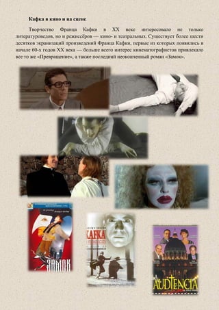 Кафка в кино и на сцене
Творчество Франца Кафки в XX веке интересовало не только
литературоведов, но и режиссёров — кино- и театральных. Существует более шести
десятков экранизаций произведений Франца Кафки, первые из которых появились в
начале 60-х годов XX века — больше всего интерес кинематографистов привлекало
все то же «Превращение», а также последний неоконченный роман «Замок».
 