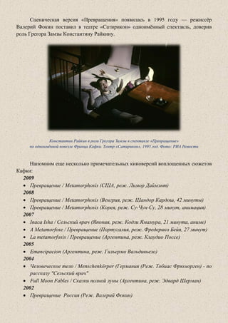 Сценическая версия «Превращения» появилась в 1995 году — режиссёр
Валерий Фокин поставил в театре «Сатирикон» одноимённый спектакль, доверив
роль Грегора Замзы Константину Райкину.
Константин Райкин в роли Грегора Замзы в спектакле «Превращение»
по одноимённой новелле Франца Кафки. Театр «Сатирикон», 1995 год. Фото: РИА Новости
Напомним еще несколько примечательных киноверсий воплощенных сюжетов
Кафки:
2009
• Превращение / Metamorphosis (США, реж. Лимор Даймэнт)
2008
• Превращение / Metamorphosis (Венгрия, реж. Шандор Кардош, 42 минуты)
• Превращение / Metamorphosis (Корея, реж. Су-Чун-Су, 28 минут, анимация)
2007
• Inaca Isha / Сельский врач (Япония, реж. Кодзи Ямамура, 21 минута, аниме)
• A Metamorfose / Превращение (Португалия, реж. Фредерико Бейя, 27 минут)
• La metamorfosis / Превращение (Аргентина, реж. Клаудио Поссе)
2005
• Emancipacion (Аргентина, реж. Гильермо Вальдивьезо)
2004
• Человеческое тело / Menschenkörper (Германия (Реж. Тобиас Фрюморген) - по
рассказу "Сельский врач"
• Full Moon Fables / Сказки полной луны (Аргентина, реж. Эдвард Шерман)
2002
• Превращение Россия (Реж. Валерий Фокин)
 