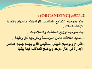 2.‫التنظيم‬(ORGANIZING):
-‫يتم‬‫بموجبه‬‫التوزيع‬‫المناسب‬‫للواجبات‬‫والمهام‬‫وتحد‬‫يد‬
‫االختصاصات‬.
-‫يتم‬‫بموجبه‬‫توزيع‬‫السلطات‬‫والصالحيات‬.
-‫تحديد‬‫العالقات‬‫داخل‬‫المؤسسة‬‫وخارجها‬‫لكل‬‫وظيفة‬.
-‫اقتراح‬‫وتوضيح‬‫ال‬‫هيك‬‫ل‬‫التنظيمي‬‫الذي‬‫يجمع‬‫جميع‬‫ع‬‫ناصر‬
‫اإلدارة‬‫في‬‫إطار‬‫موحد‬‫ويوضح‬‫العالقات‬‫فيما‬‫بينها‬.
11
 