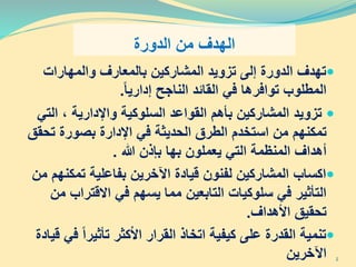 ‫الدورة‬ ‫من‬ ‫الهدف‬
‫تزويد‬ ‫إلى‬ ‫الدورة‬ ‫تهدف‬‫بالمعارف‬ ‫المشاركين‬‫والمهارات‬
‫في‬ ‫توافرها‬ ‫المطلوب‬‫القائد‬‫الناجح‬‫إداريا‬.
‫المشاركين‬ ‫تزويد‬‫بأهم‬، ‫واإلدارية‬ ‫السلوكية‬ ‫القواعد‬‫ال‬‫تي‬
‫تمكنهم‬‫ت‬ ‫بصورة‬ ‫اإلدارة‬ ‫في‬ ‫الحديثة‬ ‫الطرق‬ ‫استخدم‬ ‫من‬‫حقق‬
‫التي‬ ‫المنظمة‬ ‫أهداف‬‫يعملون‬‫هللا‬ ‫بإذن‬ ‫بها‬.
‫تمك‬ ‫بفاعلية‬ ‫اآلخرين‬ ‫قيادة‬ ‫لفنون‬ ‫المشاركين‬ ‫اكساب‬‫من‬ ‫نهم‬
‫االقتر‬ ‫في‬ ‫يسهم‬ ‫مما‬ ‫التابعين‬ ‫سلوكيات‬ ‫في‬ ‫التأثير‬‫من‬ ‫اب‬
‫األهداف‬ ‫تحقيق‬.
‫تأثير‬ ‫كثر‬ْ‫ال‬‫ا‬ ‫القرار‬ ‫اتخاذ‬ ‫كيفية‬ ‫على‬ ‫القدرة‬ ‫تنمية‬‫قيادة‬ ‫في‬ ‫ا‬
‫اآلخرين‬ 2
 
