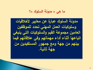 ‫هي‬ ‫ما‬«‫السلوك‬ ‫مدونة‬»‫؟‬
‫ألخالقيات‬ ‫معايير‬ ‫عن‬ ‫ة‬‫عبار‬ ‫السلوك‬ ‫مدونة‬
‫للموظفين‬ ‫تحدد‬ ‫المهني‬ ‫العمل‬ ‫وسلوكيات‬
‫ي‬ ‫التي‬ ‫السلوكيات‬‫و‬ ‫القيم‬ ‫مجموعة‬ ‫العامين‬‫نبغي‬
‫عالقاتهم‬ ‫وفي‬ ‫مهماتهم‬ ‫أداء‬ ‫أثناء‬ ‫اتباعها‬‫فيما‬
‫م‬ ‫المستفيدين‬ ‫جمهور‬ ‫ومع‬ ‫جهة‬ ‫من‬ ‫بينهم‬‫ن‬
‫ثانية‬ ‫جهة‬.
29
 