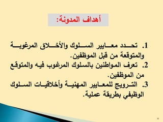 ‫المدونة‬ ‫أهداف‬:
.1‫ددددددد‬‫د‬‫تح‬‫دددددة‬‫د‬‫وب‬ ‫المر‬ ‫دددددال‬‫د‬‫األخ‬‫و‬ ‫دددددلوك‬‫د‬‫الس‬ ‫دددددايير‬‫د‬‫مع‬
‫الموظفين‬ ‫قبل‬ ‫من‬ ‫المتوقعة‬‫و‬.
.2‫تعرف‬‫ال‬‫و‬ ‫فيدل‬ ‫دوب‬ ‫المر‬ ‫بالسدلوك‬ ‫اطنين‬‫و‬‫المد‬‫متوقدع‬
‫الموظفين‬ ‫من‬.
.3‫دددروي‬‫د‬‫الت‬‫دددل‬‫د‬‫الس‬ ‫دددات‬‫د‬‫أخالقي‬‫و‬ ‫دددة‬‫د‬‫المهني‬ ‫دددايير‬‫د‬‫للمع‬‫وك‬
‫عملية‬ ‫بطريقة‬ ‫الوظيفي‬.
32
 