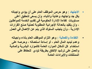 •‫االجتهاد‬:‫حرص‬ ‫وهو‬‫ﻭﺍﺠﺒﺎﺘﻪ‬ ‫ﻴﺅﺩﻱ‬ ‫ﺃﻥ‬ ‫ﻋﻠﻰ‬ ‫ﺍﻟﻌﺎﻡ‬ ‫ﺍﻟﻤﻭﻅﻑ‬
‫ﺒﻜ‬‫ل‬‫ﻭ‬ ‫ﻭﻋﻨﺎﻴﺔ‬ ‫ﻭﺍﺠﺘﻬﺎﺩ‬ ‫ﺠﺩ‬‫ا‬‫ﻨﺘﺒﺎﻩ‬،‫ﺃﻋﻠﻰ‬ ‫ﻟﺘﺤﻘﻴﻕ‬ ‫ﻴﺴﻌﻰ‬ ‫ﻭﺃﻥ‬
‫ﻟﻠﻤﻭﺍﻁﻨﻴﻥ‬ ‫ﺍﻟﺨﺩﻤﺔ‬ ‫ﺘﻘﺩﻴﻡ‬ ‫ﻓﻲ‬ ‫ﺍﻟﺤﻜﻭﻤﻴﺔ‬ ‫ﺍﻹﺩﺍﺭﺓ‬ ‫ﻜﻔﺎﺀﺓ‬ ‫ﻤﺴﺘﻭﻴﺎﺕ‬
،‫ﺍﻟﻘﺭﺍﺭﺍﺕ‬ ‫ﺼﻨﻊ‬ ‫ﻟﻌﻤﻠﻴﺔ‬ ‫ﺍﻟﻤﻁﻠﻭﺒﺔ‬ ‫ﺍﻹﺠﺭﺍﺌﻴﺔ‬ ‫ﺒﺎﻟﻌﺩﺍﻟﺔ‬ ‫ﻴﺘﻘﻴﺩ‬ ‫ﻭﺃﻥ‬
‫ﺍﻹﺩﺍﺭﻴﺔ‬،‫ﻴ‬ ‫ﺍﻟﺫﻱ‬ ‫ﺍﻟﺴﻠﻭﻙ‬ ‫ﻴﺘﺠﻨﺏ‬ ‫ﻭﺃﻥ‬‫عن‬ ‫نم‬‫ﺍﻹﻫﻤﺎ‬‫ل‬‫ﺍﻟﻌﻤ‬ ‫ﻓﻲ‬‫ل‬.
•‫ﻭﺍﻟﻔﻌﺎﻟﻴﺔ‬ ‫ﺍﻟﻜﻔﺎﺀﺓ‬:‫ﻭﺍﺠﺒﺎﺘﻪ‬ ‫ﺒﺄﺩﺍﺀ‬ ‫ﺍﻟﻌﺎﻡ‬ ‫ﺍﻟﻤﻭﻅﻑ‬ ‫ﺍﻟﺘﺯﺍﻡ‬ ‫ﻭﻫﻭ‬
‫وعدم‬‫ﺍﻟﻤﺎ‬ ‫ﺘﺒﺩﻴﺩ‬‫ل‬‫ﺍﻟﻌﺎﻡ‬،‫ﺍﺴﺘﻌﻤﺎﻟﻪ‬ ‫ﺇﺴﺎﺀﺓ‬ ‫ﺃﻭ‬،‫ﻋﻠﻰ‬ ‫ﻭﺤﺭﺼﻪ‬
‫ﻜ‬ ‫ﺍﺴﺘﺨﺩﺍﻡ‬‫ل‬‫ﺃﺸﻜﺎ‬‫ل‬‫ﻭﺍﻟﻤﺎﺩﻴﺔ‬ ‫ﺍﻟﺒﺸﺭﻴﺔ‬ ‫ﻜﺎﻟﻤﻭﺍﺭﺩ‬ ‫ﺍﻟﻌﺎﻤﺔ‬ ‫ﺍﻟﻤﻭﺍﺭﺩ‬
‫ﻭﺍﻟﻌﻤ‬‫ل‬‫ﻋﻠﻰ‬ ‫ﻟﻟﺤﻔﺎﻅ‬ ‫ﺘﺅﺩﻱ‬ ‫ﺒﻁﺭﻴﻘﺔ‬ ‫ﺍﻹﻨﻔﺎﻕ‬ ‫ﺘﺭﺸﻴﺩ‬ ‫ﻋﻠﻰ‬
‫ﺍﻟﻌﺎﻤﺔ‬ ‫ﻭﺍﻹﻴﺭﺍﺩﺍﺕ‬ ‫ﺍﻟﻤﻤﺘﻠﻜﺎﺕ‬
34
 