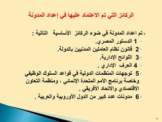 ‫المدونة‬ ‫إعداد‬ ‫في‬ ‫عليها‬ ‫االعتماد‬ ‫تم‬ ‫التي‬ ‫الركائز‬
‫ﺍﻷﺴﺎﺴﻴﺔ‬ ‫ﺍﻟﺭﻜﺎﺌﺯ‬ ‫ﻀﻭﺀ‬ ‫ﻓﻲ‬ ‫ﺍﻟﻤﺩﻭﻨﺔ‬ ‫ﺍﻋﺩﺍﺩ‬ ‫ﺘﻡ‬‫ﺍﻟﺘﺎﻟﻴﺔ‬:
◦1‫ﺍﻟﺩﺴﺘﻭﺭ‬‫ﺍﻟﻤﺼﺭﻱ‬.
◦2‫ﻗﺎﻨﻭﻥ‬‫ﺍﻟﻌﺎﻤﻠﻴﻥ‬ ‫ﻨﻅﺎﻡ‬‫المدنيين‬‫ﺒﺎﻟﺩﻭﻟﺔ‬.
◦3‫ﺍﻟﻠﻭﺍﺌﺢ‬‫ﺍﻹﺩﺍﺭﻴﺔ‬.
◦4‫ﺍﻟﻌﺭﻑ‬‫ﺍﻹﺩﺍﺭﻱ‬.
◦5‫ﺘﻭﺠﻬﺎﺕ‬‫ﺍﻟﻭﻅﻴﻔﻲ‬ ‫ﺍﻟﺴﻠﻭﻙ‬ ‫ﻗﻭﺍﻋﺩ‬ ‫ﻓﻲ‬ ‫ﺍﻟﺩﻭﻟﻴﺔ‬ ‫ﺍﻟﻤﻨﻅﻤﺎﺕ‬
‫ﺍﻹﻨﻤﺎﺌﻲ‬ ‫ﺍﻟﻤﺘﺤﺩﺓ‬ ‫ﺍﻷﻤﻡ‬ ‫ﺒﺭﻨﺎﻤﺞ‬ ‫ﻭﺨﺎﺼﺔ‬،‫ﺍﻟﺘﻌﺎﻭﻥ‬ ‫ﻭﻤﻨﻅﻤﺔ‬
‫ﻭﺍﻻﺘﺤﺎﺩ‬ ‫ﺍﻻﻗﺘﺼﺎﺩﻱ‬‫ا‬‫ﻷﻓﺭﻴﻘﻲ‬.
◦6‫ﺍﻟﺩﻭ‬ ‫ﻤﻥ‬ ‫ﻜﺒﻴﺭ‬ ‫ﻋﺩﺩ‬ ‫ﻤﺩﻭﻨﺎﺕ‬‫ل‬‫ﺍﻷﻭﺭﻭﺒﻴﺔ‬‫ﻭﺍﻟﻌﺭﺒﻴﺔ‬.
35
 