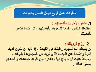 1.‫أشعر‬‫بأهميتهم‬ ‫اآلخرين‬:
‫تشعر‬ ‫عندما‬ ‫ال‬ ، ‫بأهميتهم‬ ‫تشعرهم‬ ‫عندما‬ ‫الناس‬ ‫سيتبعك‬
‫بأهميتك‬.
2.‫ج‬ّ‫رو‬‫لرؤيتك‬:
‫تكون‬ ‫أن‬ ‫البد‬ ‫إذ‬ ، ‫القيادة‬ ‫فى‬ ‫رغبتك‬ ‫لمجرد‬ ‫أحد‬ ‫يتبعك‬ ‫لن‬‫لديك‬
، ‫بلوغه‬ ‫المجموعة‬ ‫من‬ ‫تريد‬ ‫الذى‬ ‫الهدف‬ ‫عن‬ ‫واضحة‬ ‫فكرة‬
‫وإق‬ ‫جماعتك‬ ‫أفراد‬ ‫بين‬ ‫الفكرة‬ ‫لهذه‬ ‫تروج‬ ‫أن‬ ‫عليك‬ ‫وحينئذ‬‫ناعهم‬
‫هدفك‬ ‫بسمو‬.
‫يتبعونك‬ ‫الناس‬ ‫لجعل‬ ‫أربع‬ ‫عمل‬ ‫خطوات‬
37
 