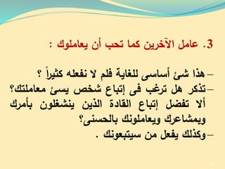 3.‫عامل‬‫اآلخرين‬‫كما‬‫تحب‬‫أن‬‫يعاملوك‬:
–‫هذا‬‫شئ‬‫أساسى‬‫للغاية‬‫فلم‬‫ال‬‫نفعلل‬‫كثير‬‫ا‬‫؟‬
–‫تذكر‬‫هل‬‫ب‬ ‫تر‬‫فى‬‫إتباع‬‫شخص‬‫يسئ‬‫معامل‬‫تك؟‬
‫أال‬‫تفضل‬‫إتباع‬‫القادة‬‫الذين‬‫ينشغلون‬‫بأمر‬‫ك‬
‫وبمشاعرك‬‫ويعاملونك‬‫بالحسنى؟‬
–‫وكذلك‬‫يفعل‬‫من‬‫سيتبعونك‬.
38
 