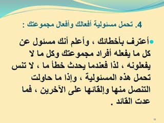 4.‫تحمل‬‫مجموعتك‬ ‫وأفعال‬ ‫أفعالك‬ ‫مسئولية‬:
‫أعترف‬‫عن‬ ‫مسئول‬ ‫أنك‬ ‫وأعلم‬ ، ‫بأخطائك‬
‫ال‬ ‫ما‬ ‫وكل‬ ‫مجموعتك‬ ‫أفراد‬ ‫يفعله‬ ‫ما‬ ‫كل‬
‫ت‬ ‫ال‬ ، ‫ما‬ ‫خطأ‬ ‫يحدث‬ ‫فعندما‬ ‫لذا‬ ، ‫يفعلونه‬‫نس‬
‫حاولت‬ ‫ما‬ ‫وإذا‬ ، ‫المسئولية‬ ‫هذه‬ ‫تحمل‬
‫فما‬ ، ‫اآلخرين‬ ‫على‬ ‫وإلقائها‬ ‫منها‬ ‫التنصل‬
‫القائد‬ ‫عدت‬.
39
 