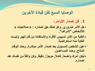‫اآلخرين‬ ‫قيادة‬ ‫لفن‬ ‫السبع‬ ‫الوصايا‬
1.‫فن‬‫األوامر‬ ‫إصدار‬:
‫ضروري‬ ‫األمر‬ ‫هل‬,‫إصداره‬ ‫حق‬ ‫تملك‬ ‫وهل‬:«‫صالحيات‬«
‫لألشخاص‬"‫إشراف‬."
‫األمر‬ ‫من‬ ‫الغاية‬‫األفراد‬ ‫تسييس‬‫قدراتهم‬ ‫من‬ ‫واالستفادة‬,‫وليس‬‫ت‬
‫استعراضية‬ ‫منه‬ ‫الغاية‬.
‫مباشرة‬ ‫األمر‬ ‫إصدار‬ ‫بعد‬ ‫المسؤول‬ ‫الشخص‬ ‫ن‬ّ‫ي‬‫ع‬,‫الوقت‬ ‫ّد‬‫د‬‫وح‬
‫المتاح‬,‫المساعدين‬ ‫وحدد‬.
‫واضحا‬ ‫أمرك‬ ‫ليكن‬,‫كامال‬,‫موجزا‬,‫دقيقا‬,‫ن‬ ‫من‬ ‫واثقا‬ ‫وكن‬‫عند‬ ‫فسك‬
‫إصداره‬.
40
 