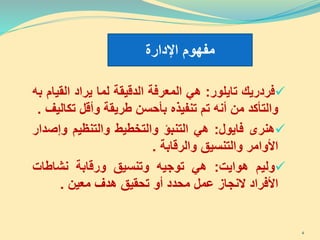 ‫فردريك‬‫تايلور‬:‫هي‬‫المعرفة‬‫الدقيقة‬‫لما‬‫يراد‬‫الق‬‫يام‬‫به‬
‫والتأكد‬‫من‬‫أنه‬‫تم‬‫تنفيذه‬‫بأحسن‬‫طريقة‬‫وأقل‬‫تك‬‫اليف‬.
‫هنرى‬‫فايول‬:‫هي‬‫التنبؤ‬‫والتخطيط‬‫والتنظيم‬‫وإص‬‫دار‬
‫األوامر‬‫والتنسيق‬‫والرقابة‬.
‫وليم‬‫ه‬‫وا‬‫يت‬:‫هي‬‫توجيه‬‫وتنسيق‬‫ورقابة‬‫نشاطات‬
‫األفراد‬‫النجاز‬‫عمل‬‫محدد‬‫أو‬‫تحقيق‬‫هدف‬‫معين‬.
‫اإلدارة‬ ‫مفهوم‬
4
 
