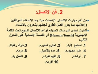 2.‫فن‬‫االتصال‬:
‫من‬‫االتصال‬ ‫مهارات‬ ‫أهم‬:‫للموظفين‬ ‫اإلصغاء‬ ‫يعد‬ ‫حيث‬ ‫اإلنصات‬
‫الطرق‬ ‫أفضل‬ ‫يدور‬ ‫بما‬ ‫وإعالمهم‬‫لجعلهم‬‫باالنتماء‬ ‫يشعرون‬.
‫أشارت‬‫الناجح‬ ‫لالتصال‬ ‫قواعد‬ ‫الحديثة‬ ‫الدراسات‬ ‫إحدى‬‫تحت‬‫الك‬‫لمة‬
‫اإلنجليزية‬(Human Touch)‫النحول‬ ‫على‬ ‫اإلنسانية‬ ‫اللمسة‬ ‫أي‬
‫التالي‬:
1.‫استمع‬‫إليه‬.2.‫شعوره‬ ‫احترم‬.3.‫حرك‬‫رغبته‬.
4.‫قدر‬‫مجهوده‬.5.‫باألخبار‬ ‫مده‬.6.‫دربه‬.
7.‫أرشده‬.8.‫تفرده‬ ‫تفهم‬.9.‫به‬ ‫اتصل‬.
10‫أكرمه‬.
41
 