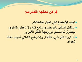 4.‫فن‬‫التذمرات‬ ‫معالجة‬:
‫تجنب‬‫المشكالت‬ ‫تخلق‬ ‫التي‬ ‫األوضاع‬.
‫الش‬ ‫ترفض‬ ‫وال‬ ‫إليه‬ ‫واستمع‬ ‫بالترحاب‬ ‫الشاكي‬ ‫استقبل‬‫كوى‬
‫مباشرة‬,‫األخرى‬ ‫النظر‬ ‫وجهة‬ ‫إلى‬ ‫استمع‬ ‫ثم‬.
‫فأفعله‬ ‫شيء‬ ‫فعل‬ ‫قررت‬ ‫إذا‬,‫ح‬ ‫أسباب‬ ‫للشاكي‬ ‫وضح‬ ‫وإال‬‫فظ‬
‫شكواه‬.
43
 