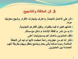 5.‫فن‬‫والتشجيع‬ ‫المكافأة‬:
‫اثن‬‫الناجحة‬ ‫األعمال‬ ‫على‬,‫األفراد‬ ‫بإنجازات‬ ‫واعترف‬,‫معاون‬ ‫وشجع‬‫يك‬
‫دوما‬.
‫يتقنونه‬ ‫فيما‬ ‫كخبراء‬ ‫عاملهم‬,‫التجديدية‬ ‫أفكارهم‬ ‫وتقبل‬.
‫من‬ ‫بد‬ ‫ال‬‫نشر‬«‫اإلشادة‬ ‫ثقافة‬«‫مؤسستك‬ ‫داخل‬.
‫أعلى‬ ‫ومسؤوليات‬ ‫أهم‬ ‫بأعمال‬ ‫المتميزين‬ ‫كلف‬.
‫اللحظة‬ ‫في‬ ‫تجد‬ ‫لم‬ ‫ألنها‬ ‫تحطمت‬ ‫رائعة‬ ‫عبقريات‬ ‫من‬ ‫كم‬ ‫أنه‬ ‫تذكر‬
‫ب‬ ‫ويهتم‬ ‫بتعقل‬ ‫ويشجع‬ ‫بعدل‬ ‫يثني‬ ‫صالحا‬ ‫رئيسا‬ ‫المالئمة‬‫طريقة‬‫تلهب‬
‫المتميزين‬ ‫بين‬ ‫الحماسة‬.
44
 