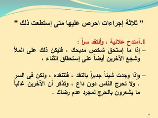 "‫إجراءات‬ ‫ثالثة‬‫ا‬‫عليها‬ ‫حرص‬‫متى‬‫ذلك‬ ‫إستطعت‬"
.1‫أمتدح‬‫عالنية‬،‫أنتقد‬‫و‬‫ا‬‫ر‬‫س‬:
–‫إذا‬‫ما‬‫إستح‬‫شخص‬‫مديحك‬،‫فليكن‬‫ذلك‬‫على‬‫المأل‬
‫وشجع‬‫اآلخرين‬‫أيضا‬‫على‬‫إستحقا‬‫الثناء‬،
–‫ذا‬‫ا‬‫و‬‫وجدت‬‫شيئا‬‫ا‬‫ر‬‫جدي‬‫بالنقد‬،‫فلتنقده‬،‫ولك‬‫ن‬‫فى‬‫السر‬
.‫ال‬‫و‬‫تحرج‬‫الناس‬‫دون‬‫داع‬،‫وتذكر‬‫أن‬‫اآلخرين‬‫البا‬
‫ما‬‫يشعرون‬‫بالحرج‬‫لمجرد‬‫عدم‬‫رضاك‬.
48
 