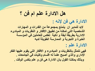 ‫؟‬ ‫فن‬ ‫ام‬ ‫علم‬ ‫االدارة‬ ‫هل‬
‫إلنه‬ ‫فن‬ ‫هي‬ ‫االدارة‬:
‫المهارات‬ ‫و‬ ‫القدرات‬ ‫من‬ ‫بمجموعة‬ ‫يتمتع‬ ‫ان‬ ‫للمدير‬ ‫البد‬
‫الم‬ ‫و‬ ‫النظريات‬ ‫و‬ ‫االفكار‬ ‫تطبيق‬ ‫من‬ ‫تمكنه‬ ‫التي‬ ‫الشخصية‬‫بادىء‬
‫المؤسس‬ ‫في‬ ‫للعاملين‬ ‫تعكس‬ ‫ذكية‬ ‫و‬ ‫لبقة‬ ‫بطريقة‬ ‫االدارية‬‫ة‬
‫لديه‬ ‫الطويلة‬ ‫الممارسة‬ ‫و‬ ‫التجربة‬ ‫و‬ ‫الخبرة‬
‫علم‬ ‫االدارة‬:
‫التي‬ ‫االفكار‬ ‫و‬ ‫المبادىء‬ ‫و‬ ‫بالنظريات‬ ‫تتمثل‬ ‫فهي‬‫علي‬ ‫يقوم‬‫الفكر‬ ‫ها‬
‫وكليات‬ ‫اقسام‬ ‫له‬ ‫علما‬ ‫أصبح‬ ‫والذي‬ ‫اإلداري‬‫الجامعات‬ ‫في‬.
‫وبذلك‬‫القو‬ ‫يمكننا‬‫ل‬‫ب‬‫الوقت‬ ‫بنفس‬ ‫علم‬ ‫و‬ ‫فن‬ ‫هي‬ ‫االدارة‬ ‫ان‬.
5
 