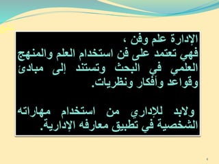‫تابع‬
‫اإلدارة‬‫علم‬‫وفن‬،
‫فهي‬‫تعتمد‬‫على‬‫فن‬‫استخدام‬‫العلم‬‫وال‬‫منهج‬
‫العلمي‬‫في‬‫البحث‬‫وتستند‬‫إلى‬‫مبادئ‬
‫وقواعد‬‫وأفكار‬‫ونظريات‬.
‫والبد‬‫لإلداري‬‫من‬‫استخدام‬‫مهاراته‬
‫الشخصية‬‫في‬‫تطبيق‬‫معارفه‬‫اإلدارية‬.
6
 