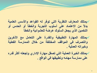 ‫يمتلك‬‫الم‬‫عارف‬‫النظرية‬‫التي‬‫توفر‬‫له‬‫القواعد‬‫واألسس‬‫العل‬‫مية‬
‫بدال‬‫من‬‫االعتماد‬‫على‬‫أسلوب‬‫التجربة‬‫والخطأ‬‫أو‬‫الحدس‬‫أو‬
‫التخمين‬‫الذي‬‫يجعل‬‫السلوك‬‫عرضة‬‫للعشوائية‬‫والخطأ‬
‫يمتلك‬‫المهارة‬‫التطبيقية‬‫والقدرة‬‫على‬‫الت‬‫ع‬‫ا‬‫م‬‫ل‬‫مع‬‫اآلخرين‬
‫والتصرف‬‫في‬‫المواقف‬‫المختلفة‬‫من‬‫خالل‬‫الممارسة‬‫الفعلية‬
‫وخبراته‬‫العملية‬.
‫يمتلك‬‫الخبرة‬‫العملية‬‫التي‬‫تصقل‬‫مهارة‬‫اإلداري‬‫وتجعله‬‫أكث‬‫ر‬‫قدر‬‫ه‬
‫على‬‫ممارسة‬‫مهامه‬‫وتطبيقها‬‫في‬‫الواقع‬.
8
 