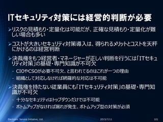 ITセキュリティ対策には経営的判断が必要
リスクの見積もり・定量化は可能だが、正確な見積もり・定量化が難
しい場合も多い
コストが大きいセキュリティ対策導入は、得られるメリットとコストを天秤
にかけるのは経営判断
決裁権をもつ経営者・マネージャーが正しい判断を行うには「ITセキュ
リティ対策」の基礎・専門知識が不可欠
‐ CIOやCSOが必要不可欠、と言われてるのはこれが一つの理由
‐ 組織として対応しなければ網羅的な対応は不可能
決裁権を持たない従業員にも「ITセキュリティ対策」の基礎・専門知
識が不可欠
‐ 十分なセキュリティはトップダウンだけでは不可能
‐ ボトムアップがなければ漏れが発生、ボトムアップ型の対策が必須
2015/7/11Electronic Service Initiative, Ltd. 101
 