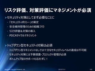 リスク評価、対策評価にマネジメントが必須
セキュリティ対策としてまず必要なことに
‐ 「セキュリティポリシー」の策定
‐ 安全維持管理のための組織づくり
‐ リスク評価＆対策の導入
‐ PDCAサイクルマネジメント
トップダウン型セキュリティ対策は必須
‐ トップダウン型マネジメントなしでは十分なセキュリティレベルの達成は不可能
‐ セキュリティ対策には予算措置・プロジェクト管理が必須
‐ ボトムアップ型のサポートも忘れずに！
2015/7/11Electronic Service Initiative, Ltd. 102
 