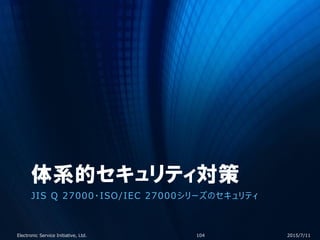 体系的セキュリティ対策
JIS Q 27000・ISO/IEC 27000シリーズのセキュリティ
2015/7/11Electronic Service Initiative, Ltd. 104
 
