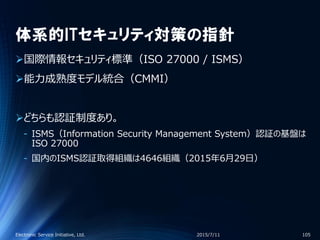 体系的ITセキュリティ対策の指針
国際情報セキュリティ標準（ISO 27000 / ISMS）
能力成熟度モデル統合（CMMI）
どちらも認証制度あり。
‐ ISMS（Information Security Management System）認証の基盤は
ISO 27000
‐ 国内のISMS認証取得組織は4646組織（2015年6月29日）
2015/7/11Electronic Service Initiative, Ltd. 105
 