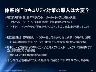 体系的ITセキュリティ対策の導入は大変？
場当たり的対策は「マネジメント」「リーダーシップ」がない状態
‐ 「マネジメント・リーダーシップ不在」の会社で事業は成功するか？
‐ 「マネジメント・リーダーシップ不在」のセキュリティで十分な安全性は確保できるか？
担当者任せ、部署任せ、ベンダー任せで十分なセキュリティの確保は困難
‐ よくある現場の声「うちのマネージャーはセキュリティを解ってないから対策できない」
セキュリティ対策を行わないことによる見えないコスト（リスク）の識別がない
ことは事業に対する脅威
‐ 場合によっては事業の継続さえ困難に
十分な安全性確保のコストを最小限に留めるには「マネジメント」が必須
2015/7/11Electronic Service Initiative, Ltd. 106
 