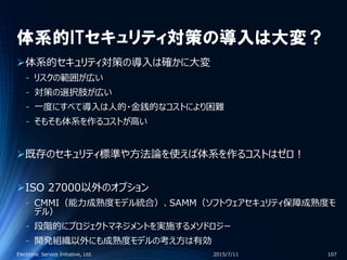 体系的ITセキュリティ対策の導入は大変？
体系的セキュリティ対策の導入は確かに大変
‐ リスクの範囲が広い
‐ 対策の選択肢が広い
‐ 一度にすべて導入は人的・金銭的なコストにより困難
‐ そもそも体系を作るコストが高い
既存のセキュリティ標準や方法論を使えば体系を作るコストはゼロ！
ISO 27000以外のオプション
‐ CMMI（能力成熟度モデル統合）、SAMM（ソフトウェアセキュリティ保障成熟度モ
デル）
‐ 段階的にプロジェクトマネジメントを実施するメソドロジー
‐ 開発組織以外にも成熟度モデルの考え方は有効
2015/7/11Electronic Service Initiative, Ltd. 107
 