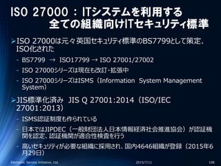ISO 27000 ： ITシステムを利用する
全ての組織向けITセキュリティ標準
ISO 27000は元々英国セキュリティ標準のBS7799として策定、
ISO化された
‐ BS7799 → ISO17799 → ISO 27001/27002
‐ ISO 27000シリーズは現在も改訂・拡張中
‐ ISO 27000シリーズはISMS（Information System Management
System）
JIS標準化済み JIS Q 27001:2014（ISO/IEC
27001:2013）
‐ ISMS認証制度も作られている
‐ 日本ではJIPDEC（一般財団法人日本情報経済社会推進協会）が認証機
関を認定、認証機関が適合性検査を行う
‐ 高いセキュリティが必要な組織に採用され、国内4646組織が登録（2015年6
月29日）
2015/7/11Electronic Service Initiative, Ltd. 108
 