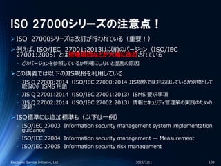 ISO 27000シリーズの注意点！
ISO 27000シリーズは改訂が行われている（重要！）
例えば、ISO/IEC 27001:2013は以前のバージョン（ISO/IEC
27001:2005）とは管理項目などが大幅に改訂されている
‐ どのバージョンを参照しているか明確にしないと混乱の原因
この講義では以下のJIS規格を利用している
‐ JIS Q 27000:2014（ISO/IEC 27000:2014 JIS規格では対応はしているが別物として
取扱い）ISMS 用語
‐ JIS Q 27001:2014（ISO/IEC 27001:2013）ISMS 要求事項
‐ JIS Q 27002:2014（ISO/IEC 27002:2013）情報セキュリティ管理策の実践のための
規範
ISO標準には追加標準も（以下は一例）
‐ ISO/IEC 27003 Information security management system implementation
guidance
‐ ISO/IEC 27004 Information security management — Measurement
‐ ISO/IEC 27005 Information security risk management
2015/7/11Electronic Service Initiative, Ltd. 109
 