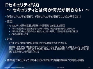 ITセキュリティFAQ
～ セキュリティとは何が何だか解らない ～
「何がセキュリティ対策で、何がセキュリティ対策でないのか解らない」
原因
‐ セキュリティ対策の定義が曖昧・非論理的であることが原因
• 「リスクを低減させる対策がセキュリティ対策」（低減させる物だけではない）
• 「リスクを低減させる目的の対策がセキュリティ対策」（目的と手段の取り違え）
• これらは間違いです
対策
‐ 「セキュリティ対策とはリスクを変化させる対策すべて」と考える
‐ 国際ITセキュリティ標準では“リスク対応”（JIS Q 27000：2014 2.79 リスク対
応）、“管理策”（JIS Q 27000:2014 2.14 管理策）が一般に“セキュリティ対
策”と言われている用語にあたる
体系的セキュリティではセキュリティ対策は“費用対効果”で判断・評価
2015/7/11Electronic Service Initiative, Ltd. 110
 