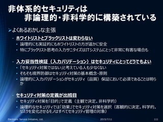 非体系的セキュリティは
非論理的・非科学的に構築されている
よくあるおかしな主張
‐ ホワイトリストとブラックリストは変わらない
• 論理的にも実証的にもホワイトリストの方が遥かに安全
• 特にブラックリスト思考の入力サニタイズはITシステムにとって非常に有害な場合も
‐ 入力妥当性検証（入力バリデーション）はセキュリティにとってどうでもよい
• 「セキュリティ対策ではない」と考えている人も少なくない
• そもそも境界防御はセキュリティ対策の基本概念・原則
• 論理的に入力バリデーションがセキュリティ（品質）保証において必須であることは明ら
か
‐ セキュリティ対策の定義が出鱈目
• セキュリティ対策を「目的」で定義（主観で決定。非科学的）
• 論理的なセキュリティでは「効果」でセキュリティ対策を選択（客観的に決定。科学的。
リスクを変化させるモノはすべてセキュリティ管理の対象）
2015/7/11Electronic Service Initiative, Ltd. 111
 